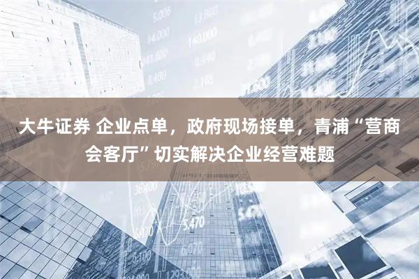 大牛证券 企业点单，政府现场接单，青浦“营商会客厅”切实解决企业经营难题
