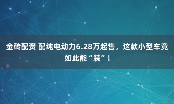 金砖配资 配纯电动力6.28万起售，这款小型车竟如此能“装”！